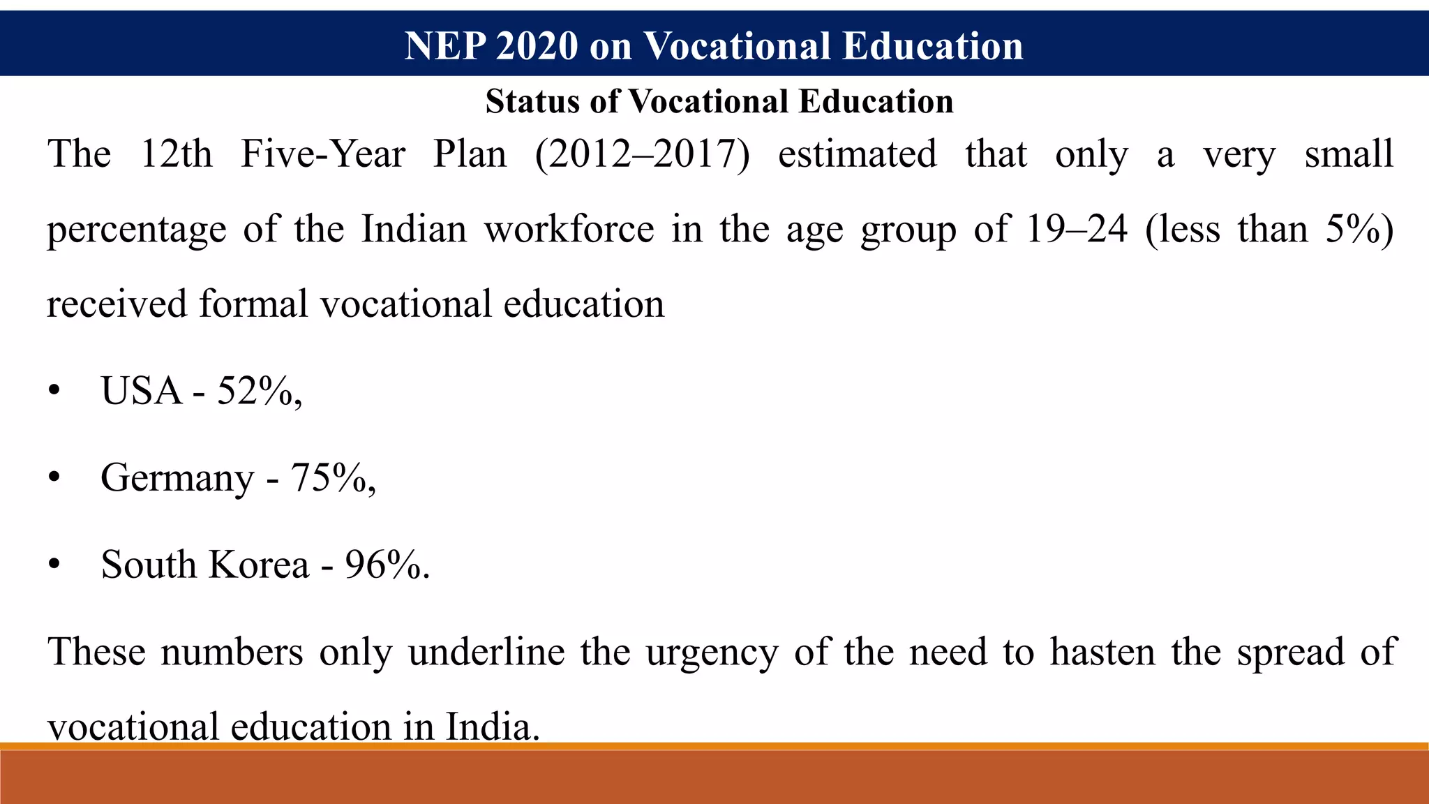 NEP 2020 on Vocational Education
Status of Vocational Education
The 12th Five-Year Plan (2012–2017) estimated that only a very small
percentage of the Indian workforce in the age group of 19–24 (less than 5%)
received formal vocational education
• USA - 52%,
• Germany - 75%,
• South Korea - 96%.
These numbers only underline the urgency of the need to hasten the spread of
vocational education in India.
 
