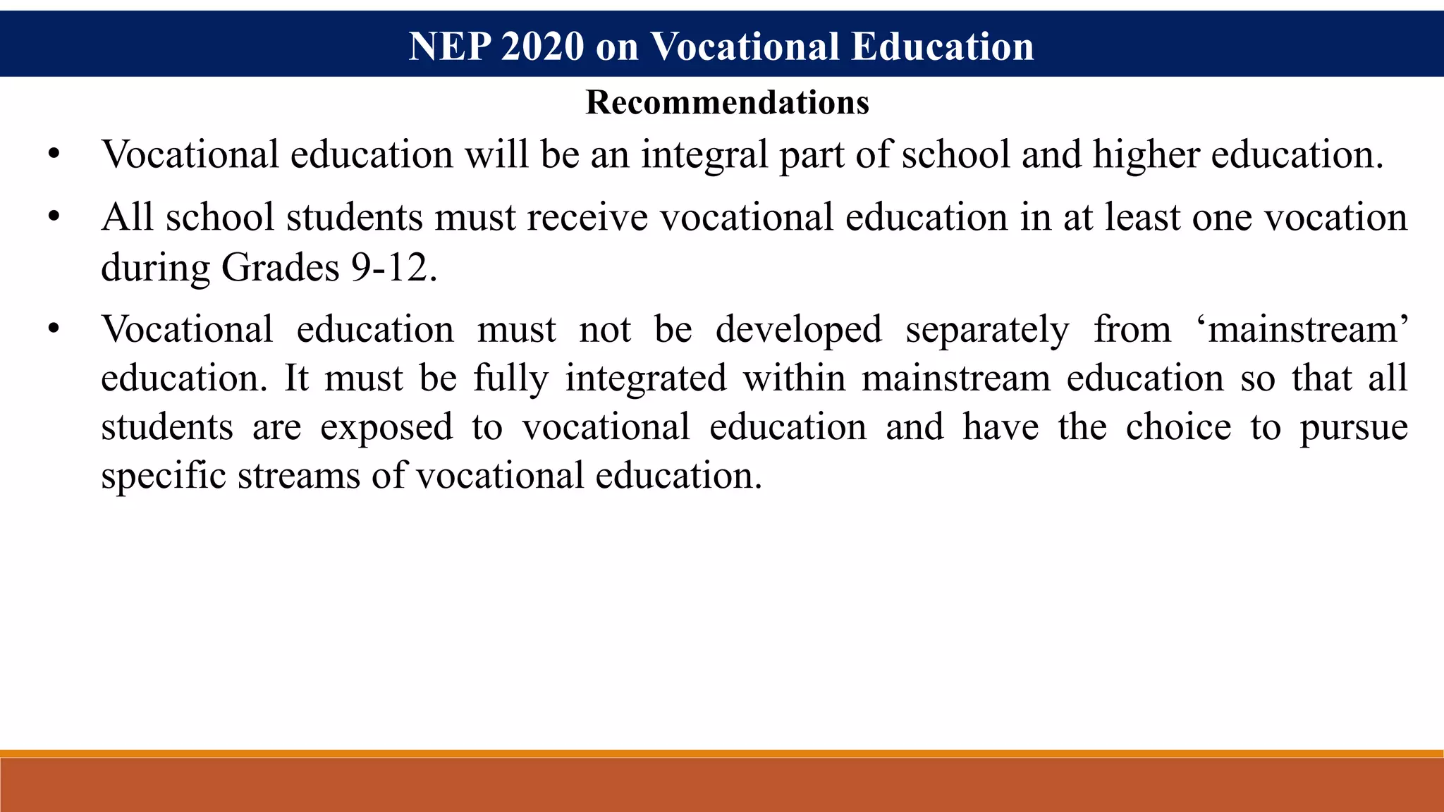 NEP 2020 on Vocational Education
• Vocational education will be an integral part of school and higher education.
• All school students must receive vocational education in at least one vocation
during Grades 9-12.
• Vocational education must not be developed separately from ‘mainstream’
education. It must be fully integrated within mainstream education so that all
students are exposed to vocational education and have the choice to pursue
specific streams of vocational education.
Recommendations
 