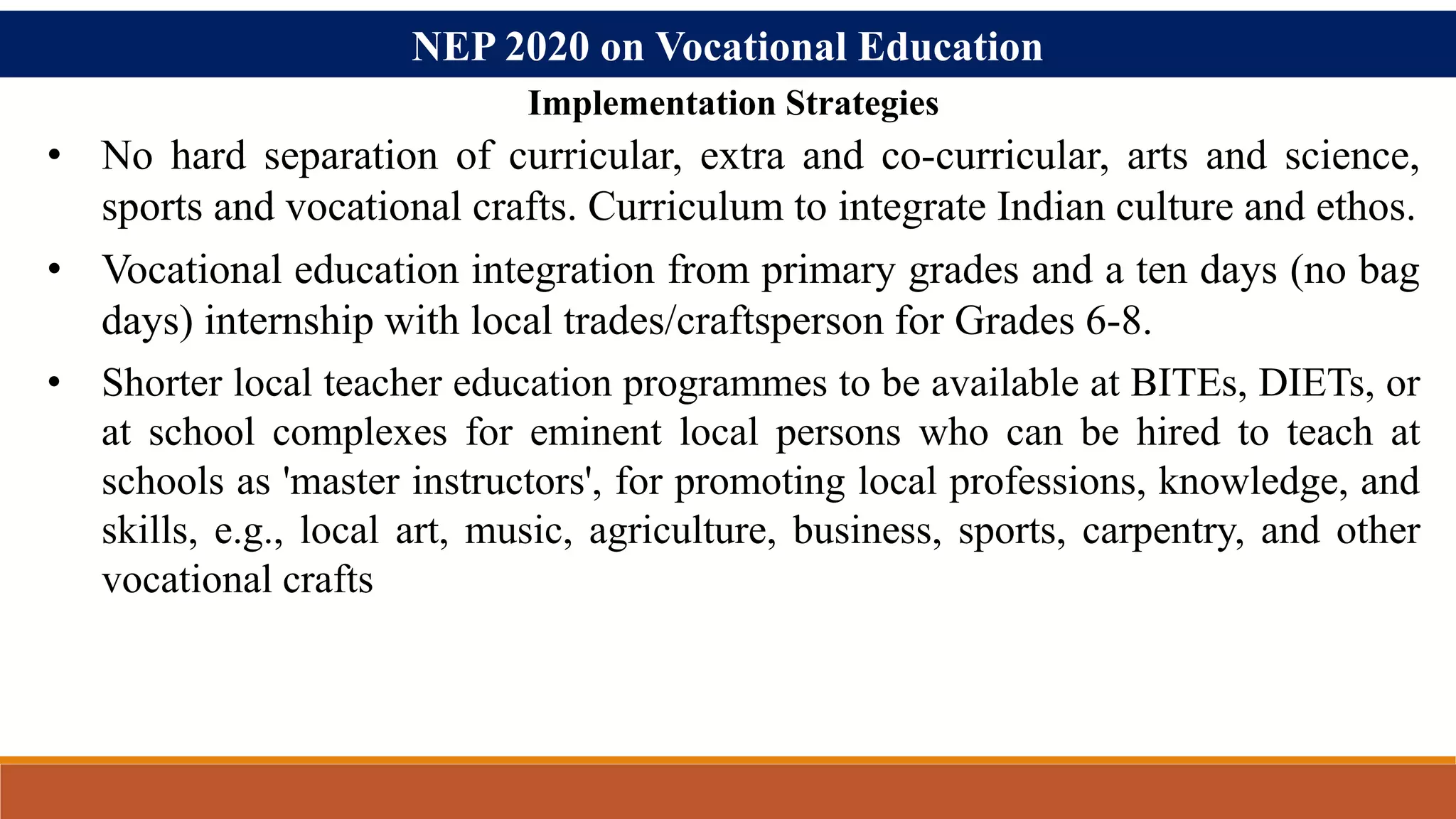 NEP 2020 on Vocational Education
• No hard separation of curricular, extra and co-curricular, arts and science,
sports and vocational crafts. Curriculum to integrate Indian culture and ethos.
• Vocational education integration from primary grades and a ten days (no bag
days) internship with local trades/craftsperson for Grades 6-8.
• Shorter local teacher education programmes to be available at BITEs, DIETs, or
at school complexes for eminent local persons who can be hired to teach at
schools as 'master instructors', for promoting local professions, knowledge, and
skills, e.g., local art, music, agriculture, business, sports, carpentry, and other
vocational crafts
Implementation Strategies
 