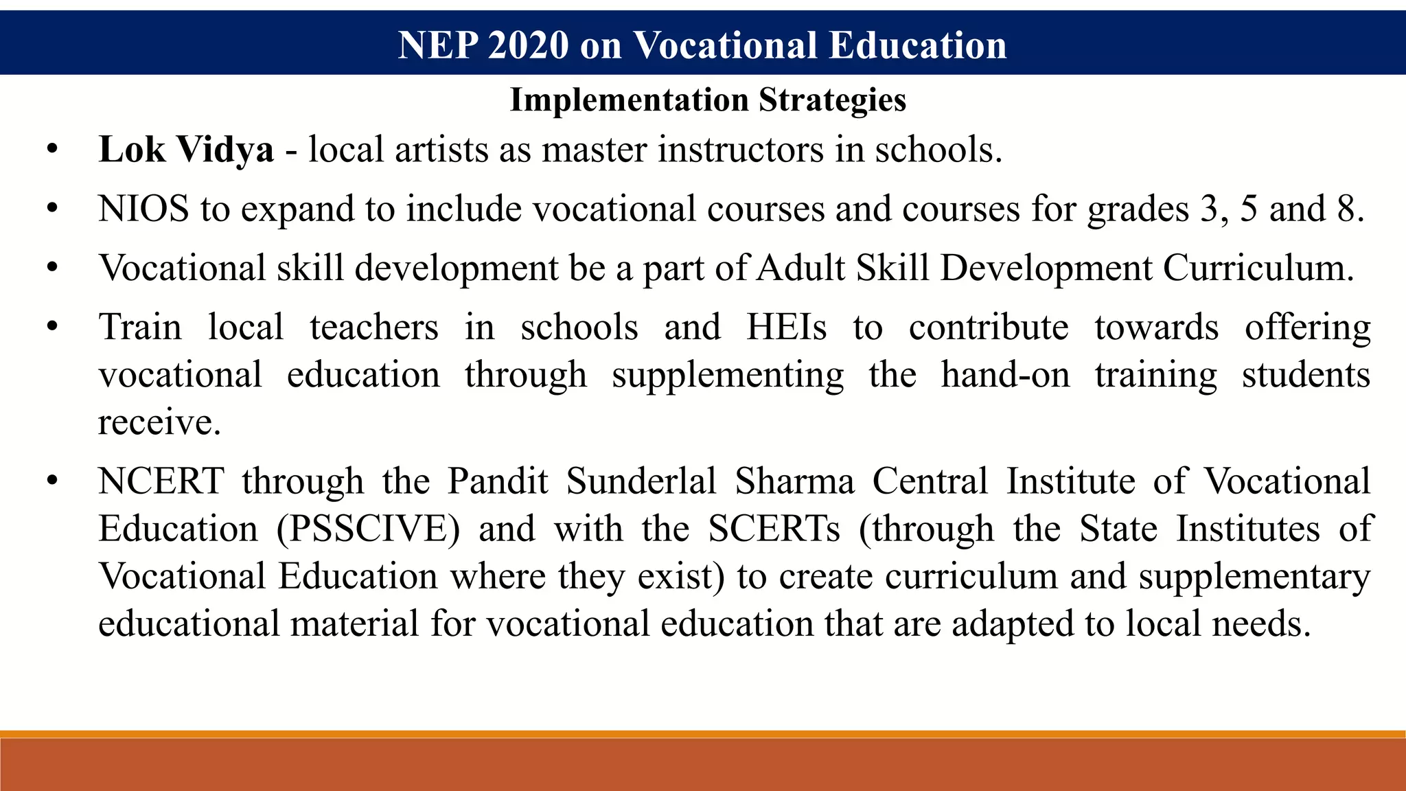 NEP 2020 on Vocational Education
• Lok Vidya - local artists as master instructors in schools.
• NIOS to expand to include vocational courses and courses for grades 3, 5 and 8.
• Vocational skill development be a part of Adult Skill Development Curriculum.
• Train local teachers in schools and HEIs to contribute towards offering
vocational education through supplementing the hand-on training students
receive.
• NCERT through the Pandit Sunderlal Sharma Central Institute of Vocational
Education (PSSCIVE) and with the SCERTs (through the State Institutes of
Vocational Education where they exist) to create curriculum and supplementary
educational material for vocational education that are adapted to local needs.
Implementation Strategies
 
