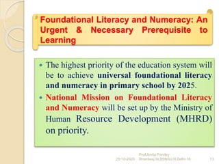 Foundational Literacy and Numeracy: An
Urgent & Necessary Prerequisite to
Learning
 The highest priority of the education system will
be to achieve universal foundational literacy
and numeracy in primary school by 2025.
 National Mission on Foundational Literacy
and Numeracy will be set up by the Ministry of
Human Resource Development (MHRD)
on priority.
29-10-2020 13
Prof Amita Pandey
Bhardwaj,SLBSNSU,N.Delhi-16
 