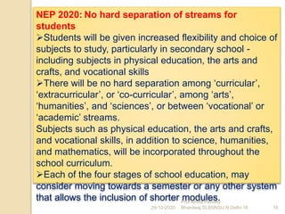 NEP 2020: No hard separation of streams for
students
Students will be given increased flexibility and choice of
subjects to study, particularly in secondary school -
including subjects in physical education, the arts and
crafts, and vocational skills
There will be no hard separation among ‘curricular’,
‘extracurricular’, or ‘co-curricular’, among ‘arts’,
‘humanities’, and ‘sciences’, or between ‘vocational’ or
‘academic’ streams.
Subjects such as physical education, the arts and crafts,
and vocational skills, in addition to science, humanities,
and mathematics, will be incorporated throughout the
school curriculum.
Each of the four stages of school education, may
consider moving towards a semester or any other system
that allows the inclusion of shorter modules.
29-10-2020 16
Prof Amita Pandey
Bhardwaj,SLBSNSU,N.Delhi-16
 