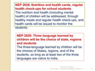 NEP 2020: Nutrition and health cards, regular
health check-ups for school students
The nutrition and health (including mental
health) of children will be addressed, through
healthy meals and regular health check-ups, and
health cards will be issued to monitor the
students.
29-10-2020 17
Prof Amita Pandey
Bhardwaj,SLBSNSU,N.Delhi-16
NEP 2020: Three language learned by
children will be the choice of state, regions
and students
The three-language learned by children will be
the choices of States, regions, and of the
students, so long as at least two of the three
languages are native to India.
 