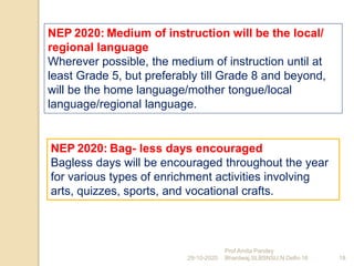 NEP 2020: Bag- less days encouraged
Bagless days will be encouraged throughout the year
for various types of enrichment activities involving
arts, quizzes, sports, and vocational crafts.
29-10-2020 18
Prof Amita Pandey
Bhardwaj,SLBSNSU,N.Delhi-16
NEP 2020: Medium of instruction will be the local/
regional language
Wherever possible, the medium of instruction until at
least Grade 5, but preferably till Grade 8 and beyond,
will be the home language/mother tongue/local
language/regional language.
 