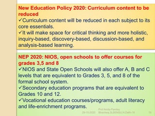 New Education Policy 2020: Curriculum content to be
reduced
Curriculum content will be reduced in each subject to its
core essentials.
It will make space for critical thinking and more holistic,
inquiry-based, discovery-based, discussion-based, and
analysis-based learning.
NEP 2020: NIOS, open schools to offer courses for
grades 3,5 and 8
NIOS and State Open Schools will also offer A, B and C
levels that are equivalent to Grades 3, 5, and 8 of the
formal school system.
Secondary education programs that are equivalent to
Grades 10 and 12.
Vocational education courses/programs, adult literacy
and life-enrichment programs.
29-10-2020 19
Prof Amita Pandey
Bhardwaj,SLBSNSU,N.Delhi-16
 