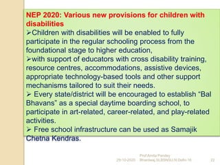 NEP 2020: Various new provisions for children with
disabilities
Children with disabilities will be enabled to fully
participate in the regular schooling process from the
foundational stage to higher education,
with support of educators with cross disability training,
resource centres, accommodations, assistive devices,
appropriate technology-based tools and other support
mechanisms tailored to suit their needs.
 Every state/district will be encouraged to establish “Bal
Bhavans” as a special daytime boarding school, to
participate in art-related, career-related, and play-related
activities.
 Free school infrastructure can be used as Samajik
Chetna Kendras.
29-10-2020 22
Prof Amita Pandey
Bhardwaj,SLBSNSU,N.Delhi-16
 