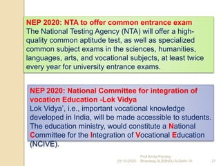 NEP 2020: NTA to offer common entrance exam
The National Testing Agency (NTA) will offer a high-
quality common aptitude test, as well as specialized
common subject exams in the sciences, humanities,
languages, arts, and vocational subjects, at least twice
every year for university entrance exams.
29-10-2020 27
Prof Amita Pandey
Bhardwaj,SLBSNSU,N.Delhi-16
NEP 2020: National Committee for integration of
vocation Education -Lok Vidya
Lok Vidya’, i.e., important vocational knowledge
developed in India, will be made accessible to students.
The education ministry, would constitute a National
Committee for the Integration of Vocational Education
(NCIVE).
 