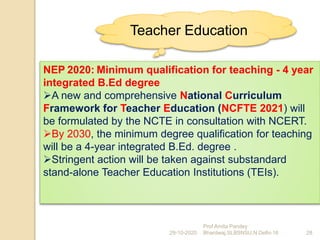 NEP 2020: Minimum qualification for teaching - 4 year
integrated B.Ed degree
A new and comprehensive National Curriculum
Framework for Teacher Education (NCFTE 2021) will
be formulated by the NCTE in consultation with NCERT.
By 2030, the minimum degree qualification for teaching
will be a 4-year integrated B.Ed. degree .
Stringent action will be taken against substandard
stand-alone Teacher Education Institutions (TEIs).
29-10-2020 28
Prof Amita Pandey
Bhardwaj,SLBSNSU,N.Delhi-16
Teacher Education
 