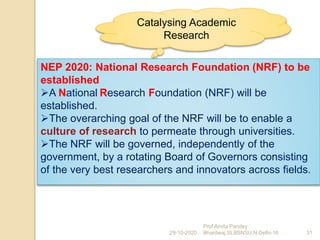 NEP 2020: National Research Foundation (NRF) to be
established
A National Research Foundation (NRF) will be
established.
The overarching goal of the NRF will be to enable a
culture of research to permeate through universities.
The NRF will be governed, independently of the
government, by a rotating Board of Governors consisting
of the very best researchers and innovators across fields.
29-10-2020 31
Prof Amita Pandey
Bhardwaj,SLBSNSU,N.Delhi-16
Catalysing Academic
Research
 