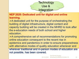 NEP 2020: Dedicated unit for digital and online
learning.
A dedicated unit for the purpose of orchestrating the
building of digital infrastructure, digital content and
capacity building will be created in the MHRD to look after
the e-education needs of both school and higher
education.
A comprehensive set of recommendations for promoting
online education consequent to the recent rise in
epidemics and pandemics in order to ensure preparedness
with alternative modes of quality education whenever and
wherever traditional and in-person modes of education are
not possible, has been covered.
29-10-2020 32
Prof Amita Pandey
Bhardwaj,SLBSNSU,N.Delhi-16
Technology
Use &
Integration
 
