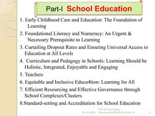 1. Early Childhood Care and Education: The Foundation of
Learning
2. Foundational Literacy and Numeracy: An Urgent &
Necessary Prerequisite to Learning
3. Curtailing Dropout Rates and Ensuring Universal Access to
Education at All Levels
4. Curriculum and Pedagogy in Schools: Learning Should be
Holistic, Integrated, Enjoyable and Engaging
5. Teachers
6. Equitable and Inclusive Educa4tion: Learning for All
7. Efficient Resourcing and Effective Governance through
School Complexes/Clusters
8.Standard-setting and Accreditation for School Education
29-10-2020 5
Prof Amita Pandey
Bhardwaj,SLBSNSU,N.Delhi-16
Part-I School Education
 