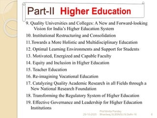 9. Quality Universities and Colleges: A New and Forward-looking
Vision for India’s Higher Education System
10. Institutional Restructuring and Consolidation
11.Towards a More Holistic and Multidisciplinary Education
12. Optimal Learning Environments and Support for Students
13. Motivated, Energized and Capable Faculty
14. Equity and Inclusion in Higher Education
15. Teacher Education
16. Re-imagining Vocational Education
17. Catalyzing Quality Academic Research in all Fields through a
New National Research Foundation
18. Transforming the Regulatory System of Higher Education
19. Effective Governance and Leadership for Higher Education
Institutions
29-10-2020 6
Prof Amita Pandey
Bhardwaj,SLBSNSU,N.Delhi-16
 