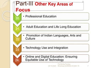 20.
• Professional Education
21.
• Adult Education and Life Long Education
22
• Promotion of Indian Languages, Arts and
Culture
23
• Technology Use and Integration
24.
• Online and Digital Education: Ensuring
Equitable Use of Technology
29-10-2020 7
Prof Amita Pandey
Bhardwaj,SLBSNSU,N.Delhi-16
 