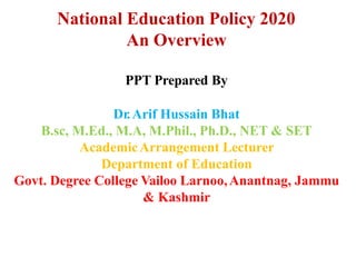 National Education Policy 2020
An Overview
PPT Prepared By
Dr.Arif Hussain Bhat
B.sc, M.Ed., M.A, M.Phil., Ph.D., NET & SET
AcademicArrangement Lecturer
Department of Education
Govt. Degree College Vailoo Larnoo,Anantnag, Jammu
& Kashmir
 