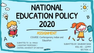 NATIONAL
EDUCATION POLICY
2020
ASSIGNMENT
COURSE: Contemporary Indian and
Education
SUBMITTED BY: SHUBHAM SAINI
ROLL NO. – 221917
SECTION -C
SUBMITTED TO : Dr. MANJU
( ASSISTANT PROFESSOR )
CENTRAL UNIVERSITY OF HARYANA
 