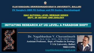 INITIATING RESEARCH AT UG LEVEL: A PARADIGM SHIFT
Dr. Nagabhushan V. Charantimath
M . S c . , P h . D . , B . E d . , D C P L . , D E M , P R I M E ( U S A )
Assistant Professor, Dept. of Studies in Zoology,
V S K University, Ballari
9880121090,
nagabhushancm@vskub.ac.in
VIJAYANAGARA SRIKRISHNADEVARAYA UNIVERSITY, BALLARI
VV Sangha’s GBR FG College and PG Center, Huvinhadagali
IQAC NATIONAL LEVEL WEBINAR SERIES
DEPT. OF BOTANY AND ZOOLOGY
 