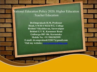 National Education Policy 2020; Higher Education
:Teacher Education
Dr.Omprakash H.M, Professor
Head, S M R S M.Ed P.G. College
Reshmi Vidyabhavan, Sarswatipur
Behind G U K, Kusunoor Road
Gulbarga-585 106, Karnataka
Mobile No: +91 9901982999
E-mail: dr.omprakash322017@gmail.com
Visit my website: www.nanoteaching.com
 