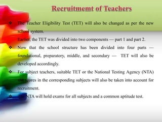  The Teacher Eligibility Test (TET) will also be changed as per the new
school system.
Earlier, the TET was divided into two components — part 1 and part 2.
 Now that the school structure has been divided into four parts —
foundational, preparatory, middle, and secondary — TET will also be
developed accordingly.
 For subject teachers, suitable TET or the National Testing Agency (NTA)
test scores in the corresponding subjects will also be taken into account for
recruitment.
 The NTA will hold exams for all subjects and a common aptitude test.
 