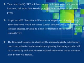  Those who qualify TET will have to give a demonstration or appear in an
interview, and show their knowledge of the local language, as per the new
policy.
 As per the NEP, “Interview will become an integral part of teacher hiring”.
These interviews would also assess comfort and proficiency in teaching in
the local language. It would be a must for teachers in private schools as well
to qualify TET.
 The hiring and vacancies in schools will be managed digitally. A technology-
based comprehensive teacher-requirement planning forecasting exercise will
be conducted by each state to assess expected subject-wise teacher vacancies
over the next two decades.
 