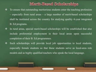  To ensure that outstanding meritorious students enter the teaching profession
– especially from rural areas – a large number of merit-based scholarships
shall be instituted across the country for studying quality 4-year integrated
B. Ed programs.
 In rural areas, special merit-based scholarships will be established that also
include preferential employment in their local areas upon successful
completion of their B. Ed programmes.
 Such scholarships will provide local job opportunities to local students,
especially female students so that these students serve as local-area role
models and as highly qualified teachers who speak the local language.
 