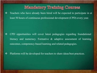  Teachers who have already been hired will be expected to participate in at
least 50 hours of continuous professional development (CPD) every year.
 CPD opportunities will cover latest pedagogies regarding foundational
literacy and numeracy. Formative & adaptive assessment of learning
outcomes, competency-based learning and related pedagogies.
 Platforms will be developed for teachers to share ideas/best practices.
 