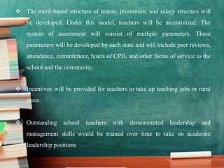  The merit-based structure of tenure, promotion, and salary structure will
be developed. Under this model, teachers will be incentivized. The
system of assessment will consist of multiple parameters. These
parameters will be developed by each state and will include peer reviews,
attendance, commitment, hours of CPD, and other forms of service to the
school and the community.
 Incentives will be provided for teachers to take up teaching jobs in rural
areas.
 Outstanding school teachers with demonstrated leadership and
management skills would be trained over time to take on academic
leadership positions
 