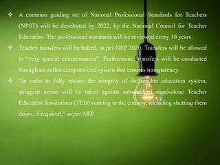 A common guiding set of National Professional Standards for Teachers
(NPST) will be developed by 2022, by the National Council for Teacher
Education. The professional standards will be reviewed every 10 years.
 Teacher transfers will be halted, as per NEP 2020. Transfers will be allowed
in “very special circumstances”. Furthermore, transfers will be conducted
through an online computerized system that ensures transparency.
 “In order to fully restore the integrity of the teacher education system,
stringent action will be taken against substandard stand-alone Teacher
Education Institutions (TEIs) running in the country, including shutting them
down, if required,” as per NEP.
 