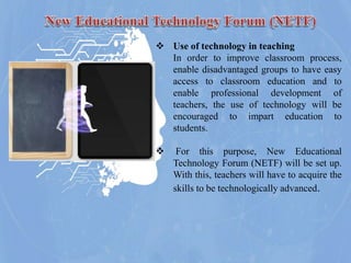  Use of technology in teaching
In order to improve classroom process,
enable disadvantaged groups to have easy
access to classroom education and to
enable professional development of
teachers, the use of technology will be
encouraged to impart education to
students.
 For this purpose, New Educational
Technology Forum (NETF) will be set up.
With this, teachers will have to acquire the
skills to be technologically advanced.
 