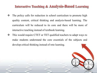  The policy calls for reduction in school curriculum to promote high
quality content, critical thinking and analysis-based learning. The
curriculum will be reduced to its core and there will be more of
interactive teaching instead of textbook learning.
 This would require CTET or TET qualified teachers to adapt ways to
make students understand the core essentials of the subjects and
develop critical thinking instead of rote learning.
 