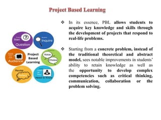  In its essence, PBL allows students to
acquire key knowledge and skills through
the development of projects that respond to
real-life problems.
 Starting from a concrete problem, instead of
the traditional theoretical and abstract
model, sees notable improvements in students’
ability to retain knowledge as well as
the opportunity to develop complex
competencies such as critical thinking,
communication, collaboration or the
problem solving.
 