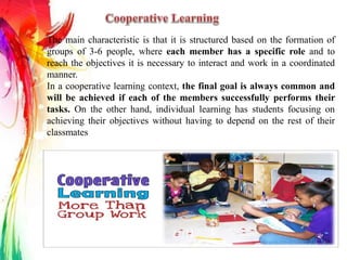 The main characteristic is that it is structured based on the formation of
groups of 3-6 people, where each member has a specific role and to
reach the objectives it is necessary to interact and work in a coordinated
manner.
In a cooperative learning context, the final goal is always common and
will be achieved if each of the members successfully performs their
tasks. On the other hand, individual learning has students focusing on
achieving their objectives without having to depend on the rest of their
classmates
 