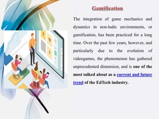 The integration of game mechanics and
dynamics in non-ludic environments, or
gamification, has been practiced for a long
time. Over the past few years, however, and
particularly due to the evolution of
videogames, the phenomenon has gathered
unprecedented dimension, and is one of the
most talked about as a current and future
trend of the EdTech industry.
 