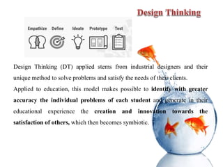 Design Thinking (DT) applied stems from industrial designers and their
unique method to solve problems and satisfy the needs of their clients.
Applied to education, this model makes possible to identify with greater
accuracy the individual problems of each student and generate in their
educational experience the creation and innovation towards the
satisfaction of others, which then becomes symbiotic.
 
