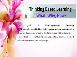 The goal of Thinking-Based Learning
(TBL), developing thinking skills beyond memorization and, in
doing so, developing effective thinking on part of the students.
Teach them to contextualize, analyze, relate, argue… In short,
convert information into knowledge.
 