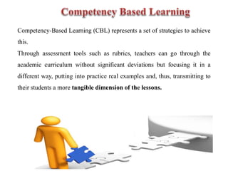 Competency-Based Learning (CBL) represents a set of strategies to achieve
this.
Through assessment tools such as rubrics, teachers can go through the
academic curriculum without significant deviations but focusing it in a
different way, putting into practice real examples and, thus, transmitting to
their students a more tangible dimension of the lessons.
 