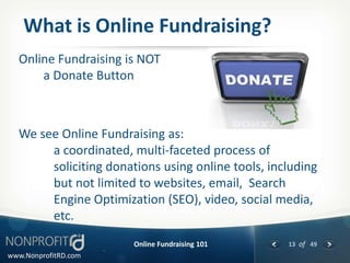 What is Online Fundraising?
  Online Fundraising is NOT
      a Donate Button



  We see Online Fundraising as:
       a coordinated, multi-faceted process of
       soliciting donations using online tools, including
       but not limited to websites, email, Search
       Engine Optimization (SEO), video, social media,
       etc.
                       Online Fundraising 101      13 of 49
www.NonprofitRD.com
 