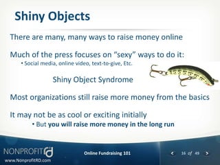 Shiny Objects
  There are many, many ways to raise money online

  Much of the press focuses on “sexy” ways to do it:
      • Social media, online video, text-to-give, Etc.

                      Shiny Object Syndrome

  Most organizations still raise more money from the basics

  It may not be as cool or exciting initially
           • But you will raise more money in the long run


                                 Online Fundraising 101      16 of 49
www.NonprofitRD.com
 