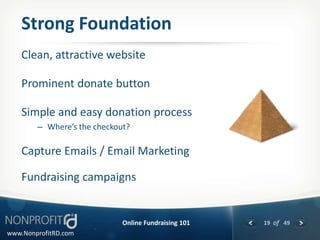 Strong Foundation
    Clean, attractive website

    Prominent donate button

    Simple and easy donation process
        – Where’s the checkout?

    Capture Emails / Email Marketing

    Fundraising campaigns


                             Online Fundraising 101   19 of 49
www.NonprofitRD.com
 