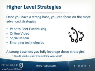 Higher Level Strategies
    Once you have a strong base, you can focus on the more
    advanced strategies

    •   Peer to Peer Fundraising
    •   Online Video
    •   Social Media
    •   Emerging technologies

    A strong base lets you fully leverage these strategies.
         • Would you be ready if something went viral?


                              Online Fundraising 101     20 of 49
www.NonprofitRD.com
 