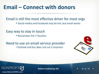Email – Connect with donors
   Email is still the most effective driver for most orgs
            • Social media and Facebook may be hot, but email works

   Easy way to stay in touch
            • Remember the 7 Touches

   Need to use an email service provider
            • Outlook and bcc does not cut it anymore




                               Online Fundraising 101                 26 of 49
www.NonprofitRD.com
 
