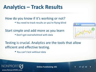 Analytics – Track Results
  How do you know if it’s working or not?
           • You need to track results or you’re flying blind

  Start simple and add more as you learn
           • Don’t get overwhelmed with data

  Testing is crucial. Analytics are the tools that allow
  efficient and effective testing.
         • You can’t test without data


                                Online Fundraising 101          27 of 49
www.NonprofitRD.com
 