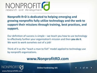 Nonprofit R+D is dedicated to helping emerging and
     growing nonprofits fully utilize technology and the web to
     support their missions through training, best practices, and
     support.

     Our definition of success is simple – we teach you how to use technology
     to effectively further your organization’s mission and then you do it.
     We want to work ourselves out of a job!

     Think of it as the “teach a man to fish” model applied to technology use
     by nonprofit organizations.

                      www.NonprofitRD.com
                                Online Fundraising 101                 3 of 49
www.NonprofitRD.com
 