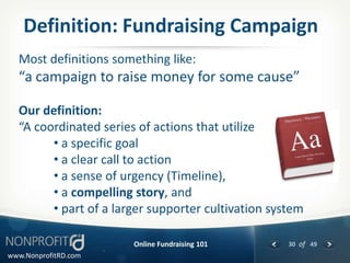 Definition: Fundraising Campaign
  Most definitions something like:
  “a campaign to raise money for some cause”

  Our definition:
  “A coordinated series of actions that utilize
        • a specific goal
        • a clear call to action
        • a sense of urgency (Timeline),
        • a compelling story, and
        • part of a larger supporter cultivation system

                       Online Fundraising 101       30 of 49
www.NonprofitRD.com
 