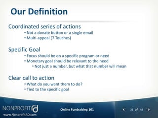 Our Definition
  Coordinated series of actions
           • Not a donate button or a single email
           • Multi-appeal (7 Touches)

  Specific Goal
           • Focus should be on a specific program or need
           • Monetary goal should be relevant to the need
                • Not just a number, but what that number will mean

  Clear call to action
           • What do you want them to do?
           • Tied to the specific goal



                               Online Fundraising 101                 31 of 49
www.NonprofitRD.com
 