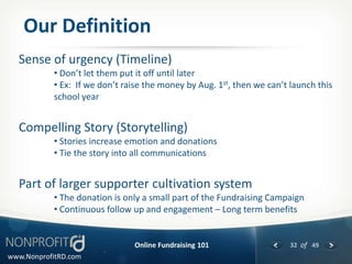 Our Definition
  Sense of urgency (Timeline)
           • Don’t let them put it off until later
           • Ex: If we don’t raise the money by Aug. 1st, then we can’t launch this
           school year


  Compelling Story (Storytelling)
           • Stories increase emotion and donations
           • Tie the story into all communications


  Part of larger supporter cultivation system
           • The donation is only a small part of the Fundraising Campaign
           • Continuous follow up and engagement – Long term benefits


                               Online Fundraising 101                   32 of 49
www.NonprofitRD.com
 