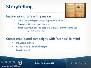 Storytelling
    Inspire supporters with passion
             •    Get a nonprofit person talking about success
             •    Always write your own content
             •    You know your org the best and the passion will come out
                      –    Especially with stories



    Create emails and campaigns with “stories” in mind
         •       Individual stories
         •       Across emails.. The Cliffhanger
         •       Multichannel




                                     Online Fundraising 101            33 of 49
www.NonprofitRD.com
 