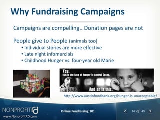 Why Fundraising Campaigns
     Campaigns are compelling.. Donation pages are not

     People give to People (animals too)
          • Individual stories are more effective
          • Late night infomercials
          • Childhood Hunger vs. four-year old Marie




                             http://www.austinfoodbank.org/hunger-is-unacceptable/


                           Online Fundraising 101                  34 of 49
www.NonprofitRD.com
 