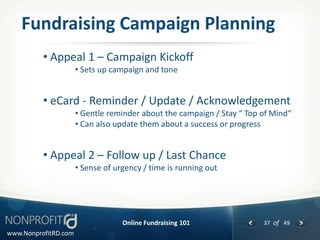 Fundraising Campaign Planning
          • Appeal 1 – Campaign Kickoff
                      • Sets up campaign and tone


          • eCard - Reminder / Update / Acknowledgement
                      • Gentle reminder about the campaign / Stay “ Top of Mind“
                      • Can also update them about a success or progress


          • Appeal 2 – Follow up / Last Chance
                      • Sense of urgency / time is running out




                                   Online Fundraising 101               37 of 49
www.NonprofitRD.com
 