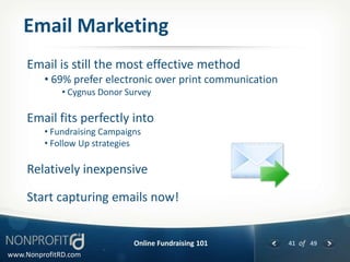 Email Marketing
     Email is still the most effective method
         • 69% prefer electronic over print communication
              • Cygnus Donor Survey

     Email fits perfectly into
         • Fundraising Campaigns
         • Follow Up strategies

     Relatively inexpensive

     Start capturing emails now!


                              Online Fundraising 101        41 of 49
www.NonprofitRD.com
 