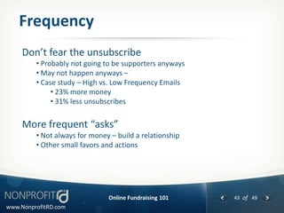 Frequency
     Don’t fear the unsubscribe
         • Probably not going to be supporters anyways
         • May not happen anyways –
         • Case study – High vs. Low Frequency Emails
              • 23% more money
              • 31% less unsubscribes


     More frequent “asks”
         • Not always for money – build a relationship
         • Other small favors and actions




                               Online Fundraising 101    43 of 49
www.NonprofitRD.com
 